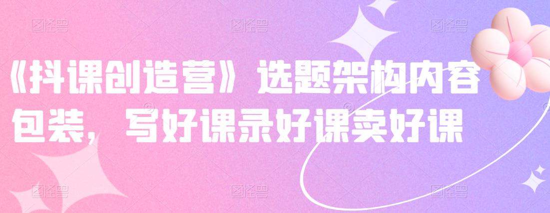 《抖课创造营》选题架构内容包装，写好课录好课卖好课_泡桐学堂