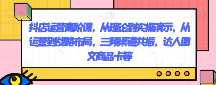 抖店运营高阶课，从理论到实操演示，从运营到战略布局，三频渠道共振，达人图文商品卡等_泡桐学堂