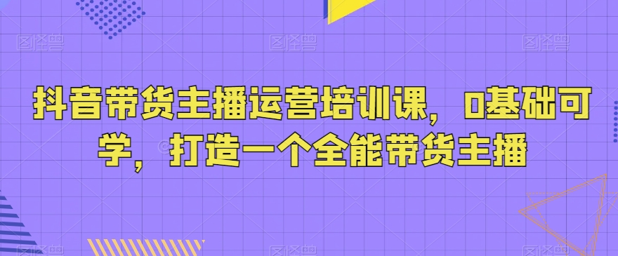 抖音带货主播运营培训课，0基础可学，打造一个全能带货主播_泡桐学堂