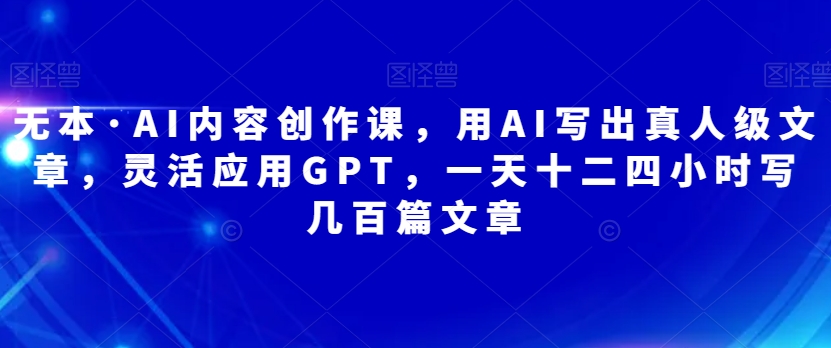 无本·AI内容创作课，用AI写出真人级文章，灵活应用GPT，一天十二四小时写几百篇文章_泡桐学堂