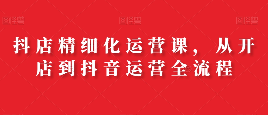 抖店精细化运营课，从开店到抖音运营全流程_泡桐学堂