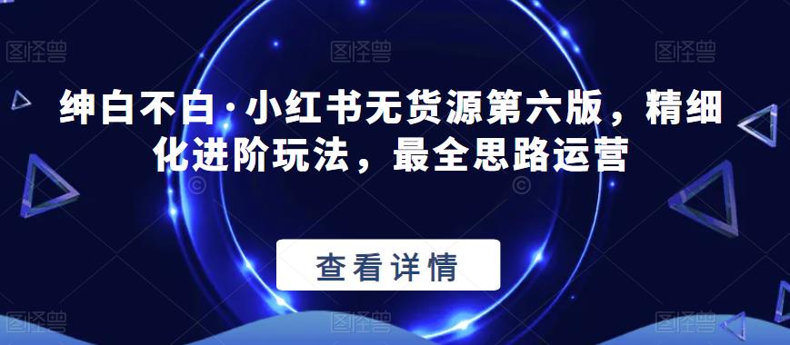 绅白不白·小红书无货源第六版，精细化进阶玩法，最全思路运营_泡桐学堂