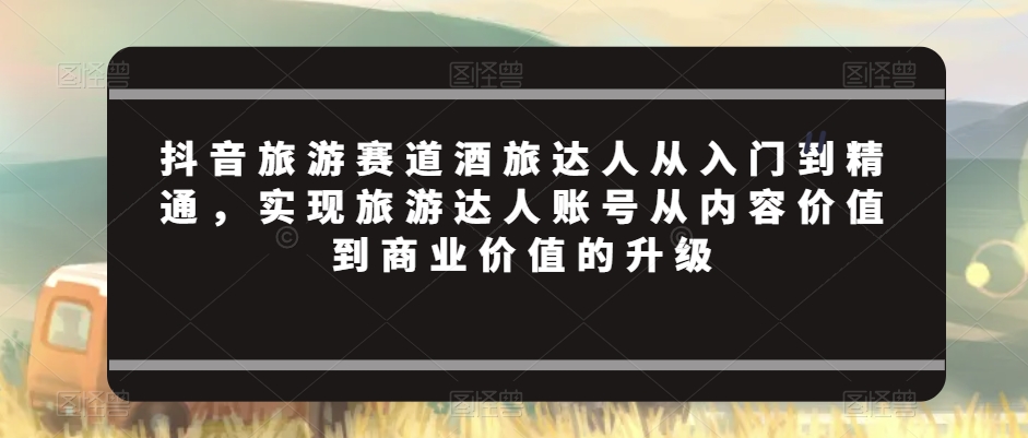 抖音旅游赛道酒旅达人从入门到精通，实现旅游达人账号从内容价值到商业价值的升级_泡桐学堂