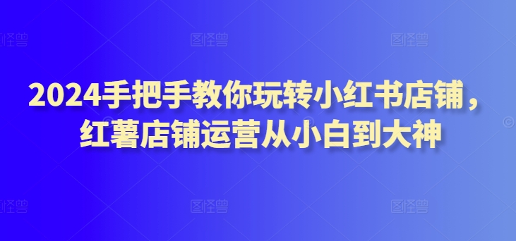 2024手把手教你玩转小红书店铺，红薯店铺运营从小白到大神_泡桐学堂