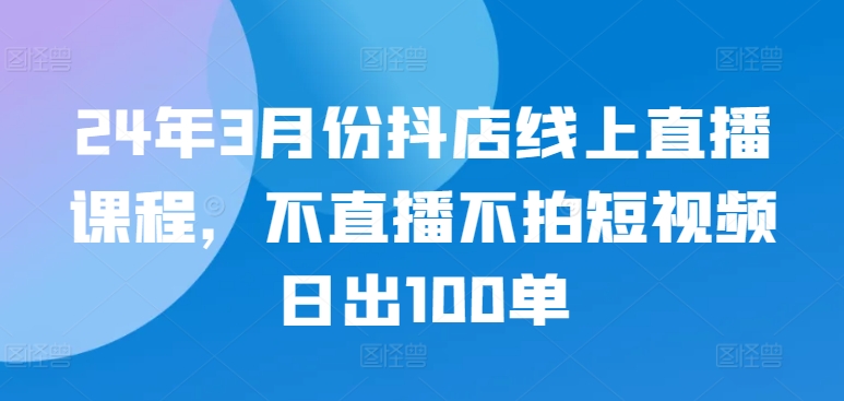 24年3月份抖店线上直播课程，不直播不拍短视频日出100单_泡桐学堂