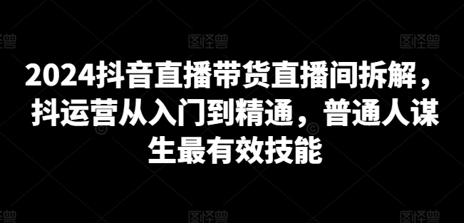 2024抖音直播带货直播间拆解，抖运营从入门到精通，普通人谋生最有效技能_泡桐学堂