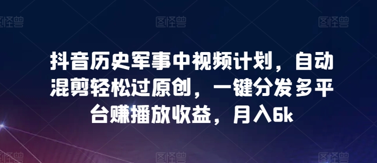 抖音历史军事中视频计划，自动混剪轻松过原创，一键分发多平台赚播放收益，月入6k【揭秘】_泡桐学堂