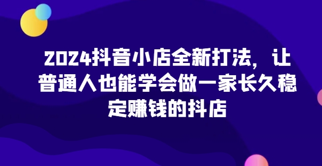2024抖音小店全新打法，让普通人也能学会做一家长久稳定赚钱的抖店_泡桐学堂