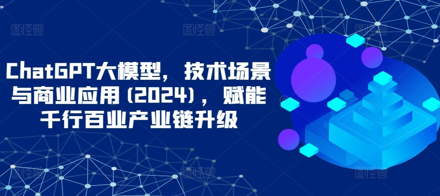 ChatGPT大模型，技术场景与商业应用(2024)，赋能千行百业产业链升级_泡桐学堂