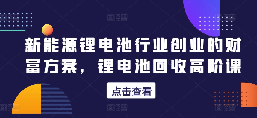 新能源锂电池行业创业的财富方案，锂电池回收高阶课_泡桐学堂