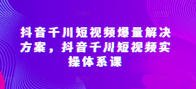 抖音千川短视频爆量解决方案，抖音千川短视频实操体系课_泡桐学堂