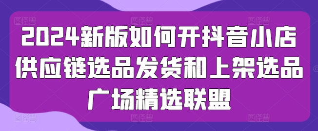 2024新版如何开抖音小店供应链选品发货和上架选品广场精选联盟_泡桐学堂