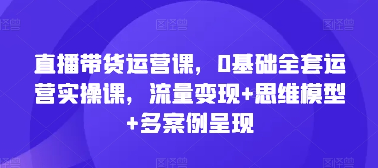 直播带货运营课，0基础全套运营实操课，流量变现+思维模型+多案例呈现_泡桐学堂