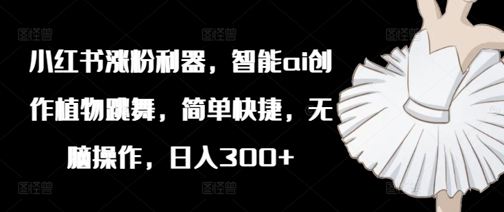 小红书涨粉利器，智能ai创作植物跳舞，简单快捷，无脑操作，日入300+_泡桐学堂