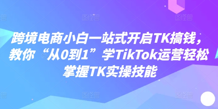 跨境电商小白一站式开启TK搞钱，教你“从0到1”学TikTok运营轻松掌握TK实操技能_泡桐学堂