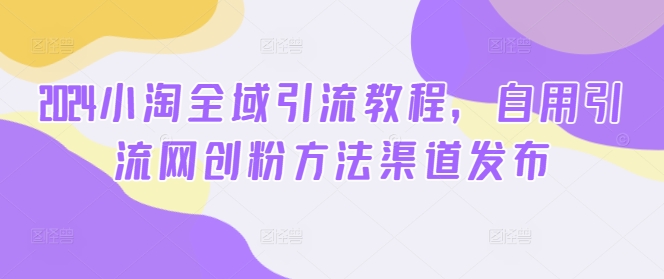 2024小淘全域引流教程，自用引流网创粉方法渠道发布_泡桐学堂
