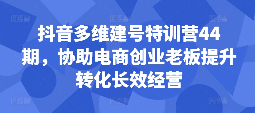 抖音多维建号特训营44期，协助电商创业老板提升转化长效经营_泡桐学堂